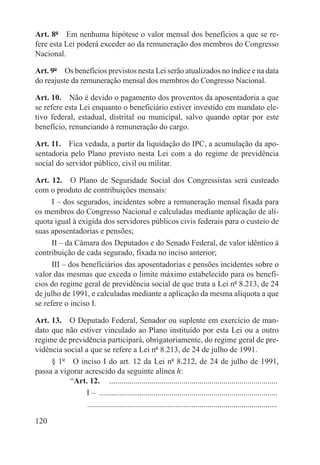 Art. 8º  Em nenhuma hipótese o valor mensal dos benefícios a que se re-
fere esta Lei poderá exceder ao da remuneração dos membros do Congresso
Nacional.

Art. 9º  Os benefícios previstos nesta Lei serão atualizados no índice e na data
do reajuste da remuneração mensal dos membros do Congresso Nacional.

Art. 10.  Não é devido o pagamento dos proventos da aposentadoria a que
se refere esta Lei enquanto o beneficiário estiver investido em mandato ele-
tivo federal, estadual, distrital ou municipal, salvo quando optar por este
benefício, renunciando à remuneração do cargo.

Art. 11.  Fica vedada, a partir da liquidação do IPC, a acumulação da apo-
sentadoria pelo Plano previsto nesta Lei com a do regime de previdência
social do servidor público, civil ou militar.

Art. 12.  O Plano de Seguridade Social dos Congressistas será custeado
com o produto de contribuições mensais:
      I – dos segurados, incidentes sobre a remuneração mensal fixada para
os membros do Congresso Nacional e calculadas mediante aplicação de alí-
quota igual à exigida dos servidores públicos civis federais para o custeio de
suas aposentadorias e pensões;
      II – da Câmara dos Deputados e do Senado Federal, de valor idêntico à
contribuição de cada segurado, fixada no inciso anterior;
      III – dos beneficiários das aposentadorias e pensões incidentes sobre o
valor das mesmas que exceda o limite máximo estabelecido para os benefí-
cios do regime geral de previdência social de que trata a Lei nº 8.213, de 24
de julho de 1991, e calculadas mediante a aplicação da mesma alíquota a que
se refere o inciso I.

Art. 13.  O Deputado Federal, Senador ou suplente em exercício de man-
dato que não estiver vinculado ao Plano instituído por esta Lei ou a outro
regime de previdência participará, obrigatoriamente, do regime geral de pre-
vidência social a que se refere a Lei nº 8.213, de 24 de julho de 1991.
     § 1º  O inciso I do art. 12 da Lei nº 8.212, de 24 de julho de 1991,
passa a vigorar acrescido da seguinte alínea h:
           “Art. 12.  .....................................................................................
                I – ..........................................................................................
                . ..............................................................................................

120
 