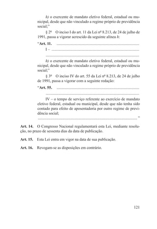 h) o exercente de mandato eletivo federal, estadual ou mu-
          nicipal, desde que não vinculado a regime próprio de previdência
          social;”
               § 2º  O inciso I do art. 11 da Lei nº 8.213, de 24 de julho de
          1991, passa a vigorar acrescido da seguinte alínea h:
          “Art. 11.  .....................................................................................
               I – ..........................................................................................
               . ..............................................................................................
               h) o exercente de mandato eletivo federal, estadual ou mu-
          nicipal, desde que não vinculado a regime próprio de previdência
          social;”
               § 3º  O inciso IV do art. 55 da Lei nº 8.213, de 24 de julho
          de 1991, passa a vigorar com a seguinte redação:
          “Art. 55.  .....................................................................................
                   . ..............................................................................................
                   IV – o tempo de serviço referente ao exercício de mandato
          eletivo federal, estadual ou municipal, desde que não tenha sido
          contado para efeito de aposentadoria por outro regime de previ-
          dência social;
          ...................................................................................................... ”

Art. 14.  O Congresso Nacional regulamentará esta Lei, mediante resolu-
ção, no prazo de sessenta dias da data de publicação.

Art. 15.  Esta Lei entra em vigor na data de sua publicação.

Art. 16.  Revogam-se as disposições em contrário.




                                                                                                            121
 