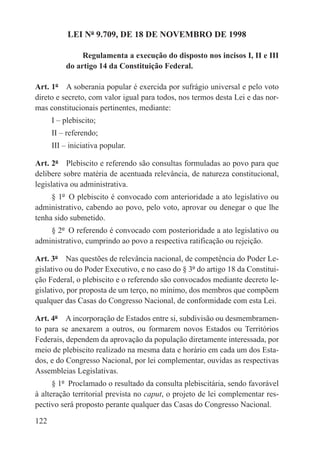 LEI Nº 9.709, DE 18 DE NOVEMBRO DE 1998

               Regulamenta a execução do disposto nos incisos I, II e III
          do artigo 14 da Constituição Federal.

Art. 1º  A soberania popular é exercida por sufrágio universal e pelo voto
direto e secreto, com valor igual para todos, nos termos desta Lei e das nor-
mas constitucionais pertinentes, mediante:
      I – plebiscito;
      II – referendo;
      III – iniciativa popular.

Art. 2º  Plebiscito e referendo são consultas formuladas ao povo para que
delibere sobre matéria de acentuada relevância, de natureza constitucional,
legislativa ou administrativa.
     § 1º  O plebiscito é convocado com anterioridade a ato legislativo ou
administrativo, cabendo ao povo, pelo voto, aprovar ou denegar o que lhe
tenha sido submetido.
    § 2º  O referendo é convocado com posterioridade a ato legislativo ou
administrativo, cumprindo ao povo a respectiva ratificação ou rejeição.

Art. 3º  Nas questões de relevância nacional, de competência do Poder Le-
gislativo ou do Poder Executivo, e no caso do § 3º do artigo 18 da Constitui-
ção Federal, o plebiscito e o referendo são convocados mediante decreto le-
gislativo, por proposta de um terço, no mínimo, dos membros que compõem
qualquer das Casas do Congresso Nacional, de conformidade com esta Lei.

Art. 4º  A incorporação de Estados entre si, subdivisão ou desmembramen-
to para se anexarem a outros, ou formarem novos Estados ou Territórios
Federais, dependem da aprovação da população diretamente interessada, por
meio de plebiscito realizado na mesma data e horário em cada um dos Esta-
dos, e do Congresso Nacional, por lei complementar, ouvidas as respectivas
Assembleias Legislativas.
      § 1º  Proclamado o resultado da consulta plebiscitária, sendo favorável
à alteração territorial prevista no caput, o projeto de lei complementar res-
pectivo será proposto perante qualquer das Casas do Congresso Nacional.

122
 