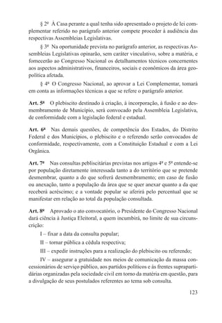 § 2º  À Casa perante a qual tenha sido apresentado o projeto de lei com-
plementar referido no parágrafo anterior compete proceder à audiência das
respectivas Assembleias Legislativas.
      § 3º  Na oportunidade prevista no parágrafo anterior, as respectivas As-
sembleias Legislativas opinarão, sem caráter vinculativo, sobre a matéria, e
fornecerão ao Congresso Nacional os detalhamentos técnicos concernentes
aos aspectos administrativos, financeiros, sociais e econômicos da área geo-
política afetada.
    § 4º  O Congresso Nacional, ao aprovar a Lei Complementar, tomará
em conta as informações técnicas a que se refere o parágrafo anterior.

Art. 5º  O plebiscito destinado à criação, à incorporação, à fusão e ao des-
membramento de Município, será convocado pela Assembleia Legislativa,
de conformidade com a legislação federal e estadual.

Art. 6º  Nas demais questões, de competência dos Estados, do Distrito
Federal e dos Municípios, o plebiscito e o referendo serão convocados de
conformidade, respectivamente, com a Constituição Estadual e com a Lei
Orgânica.

Art. 7º  Nas consultas pebliscitárias previstas nos artigos 4º e 5º entende-se
por população diretamente interessada tanto a do território que se pretende
desmembrar, quanto a do que sofrerá desmembramento; em caso de fusão
ou anexação, tanto a população da área que se quer anexar quanto a da que
receberá acréscimo; e a vontade popular se aferirá pelo percentual que se
manifestar em relação ao total da população consultada.

Art. 8º  Aprovado o ato convocatório, o Presidente do Congresso Nacional
dará ciência à Justiça Eleitoral, a quem incumbirá, no limite de sua circuns-
crição:
     I – fixar a data da consulta popular;
     II – tornar pública a cédula respectiva;
     III – expedir instruções para a realização do plebiscito ou referendo;
     IV – assegurar a gratuidade nos meios de comunicação da massa con-
cessionários de serviço público, aos partidos políticos e às frentes supraparti-
dárias organizadas pela sociedade civil em torno da matéria em questão, para
a divulgação de seus postulados referentes ao tema sob consulta.

                                                                            123
 