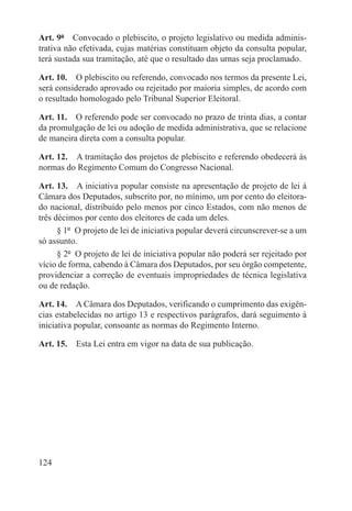 Art. 9º  Convocado o plebiscito, o projeto legislativo ou medida adminis-
trativa não efetivada, cujas matérias constituam objeto da consulta popular,
terá sustada sua tramitação, até que o resultado das urnas seja proclamado.

Art. 10.  O plebiscito ou referendo, convocado nos termos da presente Lei,
será considerado aprovado ou rejeitado por maioria simples, de acordo com
o resultado homologado pelo Tribunal Superior Eleitoral.

Art. 11.  O referendo pode ser convocado no prazo de trinta dias, a contar
da promulgação de lei ou adoção de medida administrativa, que se relacione
de maneira direta com a consulta popular.

Art. 12.  A tramitação dos projetos de plebiscito e referendo obedecerá às
normas do Regimento Comum do Congresso Nacional.

Art. 13.  A iniciativa popular consiste na apresentação de projeto de lei à
Câmara dos Deputados, subscrito por, no mínimo, um por cento do eleitora-
do nacional, distribuído pelo menos por cinco Estados, com não menos de
três décimos por cento dos eleitores de cada um deles.
      § 1º  O projeto de lei de iniciativa popular deverá circunscrever-se a um
só assunto.
      § 2º  O projeto de lei de iniciativa popular não poderá ser rejeitado por
vício de forma, cabendo à Câmara dos Deputados, por seu órgão competente,
providenciar a correção de eventuais impropriedades de técnica legislativa
ou de redação.

Art. 14.  A Câmara dos Deputados, verificando o cumprimento das exigên-
cias estabelecidas no artigo 13 e respectivos parágrafos, dará seguimento à
iniciativa popular, consoante as normas do Regimento Interno.

Art. 15.  Esta Lei entra em vigor na data de sua publicação.




124
 