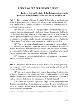 LEI Nº 9.883, DE 7 DE DEZEMBRO DE 1999

                   Institui o Sistema Brasileiro de Inteligência, cria a Agência
               Brasileira de Inteligência – ABIN, e dá outras providências.

Art. 1º  Fica instituído o Sistema Brasileiro de Inteligência, que integra as
ações de planejamento e execução das atividades de inteligência do País,
com a finalidade de fornecer subsídios ao Presidente da República nos as-
suntos de interesse nacional.
        § 1º  O Sistema Brasileiro de Inteligência tem como fundamentos a pre-
servação da soberania nacional, a defesa do Estado Democrático de Direito
e a dignidade da pessoa humana, devendo ainda cumprir e preservar os di-
reitos e garantias individuais e demais dispositivos da Constituição Federal,
os tratados, convenções, acordos e ajustes internacionais em que a República
Federativa do Brasil seja parte ou signatário, e a legislação ordinária.
        § 2º  Para os efeitos de aplicação desta Lei, entende-se como inteligên-
cia a atividade que objetiva a obtenção, análise e disseminação de conheci-
mentos dentro e fora do território nacional sobre fatos e situações de imedia-
ta ou potencial influência sobre o processo decisório e a ação governamental
e sobre a salvaguarda e a segurança da sociedade e do Estado.
        § 3º  Entende-se como contrainteligência a atividade que objetiva neu-
tralizar a inteligência adversa.
.........................................................................................................................

Art. 6º  O controle e fiscalização externos da atividade de inteligência se-
rão exercidos pelo Poder Legislativo na forma a ser estabelecida em ato do
Congresso Nacional.
        § 1º  Integrarão o órgão de controle externo da atividade de inteligência
os líderes da maioria e da minoria na Câmara dos Deputados e no Senado
Federal, assim como os Presidentes das Comissões de Relações Exteriores e
Defesa Nacional da Câmara dos Deputados e do Senado Federal.
        § 2º  O ato a que se refere o caput deste artigo definirá o funcionamento
do órgão de controle e a forma de desenvolvimento dos seus trabalhos com
vistas ao controle e à fiscalização dos atos decorrentes da execução da Polí-
tica Nacional de Inteligência.
.........................................................................................................................




                                                                                                                   125
 