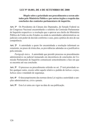 LEI Nº 10.001, DE 4 DE SETEMBRO DE 2000

              Dispõe sobre a prioridade nos procedimentos a serem ado-
          tados pelo Ministério Público e por outros órgãos a respeito das
          conclusões das comissões parlamentares de inquérito.

Art. 1º  Os Presidentes da Câmara dos Deputados, do Senado Federal ou
do Congresso Nacional encaminharão o relatório da Comissão Parlamentar
de Inquérito respectiva e a resolução que o aprovar aos chefes do Ministério
Público da União ou dos Estados ou ainda às autoridades administrativas ou
judiciais com poder de decisão conforme o caso, para a prática de atos de sua
competência.

Art. 2º  A autoridade a quem for encaminhada a resolução informará ao
remetente, no prazo de trinta dias, as providências adotadas ou a justificativa
pela omissão.
     Parágrafo único.  A autoridade que presidir processo ou procedimento
administrativo ou judicial instaurado em decorrência de conclusões de Co-
missão Parlamentar de Inquérito comunicará semestralmente a fase em que
se encontra até sua conclusão.

Art. 3º  O processo ou procedimento referido no art. 2º terá prioridade so-
bre qualquer outro, exceto sobre aquele relativo a pedido de habeas corpus,
habeas data e mandado de segurança.

Art. 4º  O descumprimento das normas desta Lei sujeita a autoridade a san-
ções administrativas, civis e penais.

Art. 5º  Esta Lei entra em vigor na data de sua publicação.




126
 