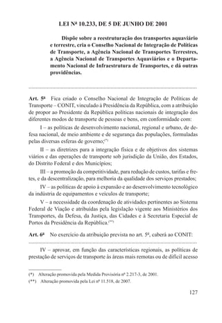 LEI Nº 10.233, DE 5 DE JUNHO DE 2001

                    Dispõe sobre a reestruturação dos transportes aquaviário
               e terrestre, cria o Conselho Nacional de Integração de Políticas
               de Transporte, a Agência Nacional de Transportes Terrestres,
               a Agência Nacional de Transportes Aquaviários e o Departa-
               mento Nacional de Infraestrutura de Transportes, e dá outras
               providências.

.........................................................................................................................

Art. 5º  Fica criado o Conselho Nacional de Integração de Políticas de
Transporte – CONIT, vinculado à Presidência da República, com a atribuição
de propor ao Presidente da República políticas nacionais de integração dos
diferentes modos de transporte de pessoas e bens, em conformidade com:
      I – as políticas de desenvolvimento nacional, regional e urbano, de de-
fesa nacional, de meio ambiente e de segurança das populações, formuladas
pelas diversas esferas de governo;(*)
      II – as diretrizes para a integração física e de objetivos dos sistemas
viários e das operações de transporte sob jurisdição da União, dos Estados,
do Distrito Federal e dos Municípios;
      III – a promoção da competitividade, para redução de custos, tarifas e fre-
tes, e da descentralização, para melhoria da qualidade dos serviços prestados;
      IV – as políticas de apoio à expansão e ao desenvolvimento tecnológico
da indústria de equipamentos e veículos de transporte;
      V – a necessidade da coordenação de atividades pertinentes ao Sistema
Federal de Viação e atribuídas pela legislação vigente aos Ministérios dos
Transportes, da Defesa, da Justiça, das Cidades e à Secretaria Especial de
Portos da Presidência da República.(**)

Art. 6º  No exercício da atribuição prevista no art. 5º, caberá ao CONIT:
.........................................................................................................................
        IV – aprovar, em função das características regionais, as políticas de
prestação de serviços de transporte às áreas mais remotas ou de difícil acesso


(*)  Alteração promovida pela Medida Provisória nº 2.217-3, de 2001.
(**)  Alteração promovida pela Lei nº 11.518, de 2007.

                                                                                                                   127
 