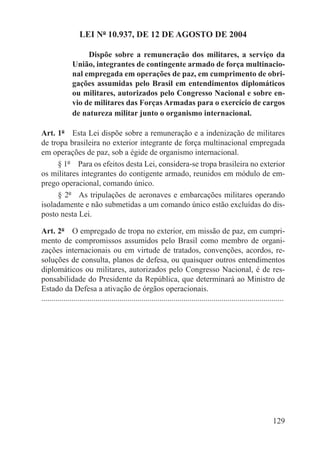 LEI Nº 10.937, DE 12 DE AGOSTO DE 2004

                    Dispõe sobre a remuneração dos militares, a serviço da
               União, integrantes de contingente armado de força multinacio-
               nal empregada em operações de paz, em cumprimento de obri-
               gações assumidas pelo Brasil em entendimentos diplomáticos
               ou militares, autorizados pelo Congresso Nacional e sobre en-
               vio de militares das Forças Armadas para o exercício de cargos
               de natureza militar junto o organismo internacional.

Art. 1º  Esta Lei dispõe sobre a remuneração e a indenização de militares
de tropa brasileira no exterior integrante de força multinacional empregada
em operações de paz, sob a égide de organismo internacional.
     § 1º  Para os efeitos desta Lei, considera-se tropa brasileira no exterior
os militares integrantes do contigente armado, reunidos em módulo de em-
prego operacional, comando único.
     § 2º  As tripulações de aeronaves e embarcações militares operando
isoladamente e não submetidas a um comando único estão excluídas do dis-
posto nesta Lei.

Art. 2º  O empregado de tropa no exterior, em missão de paz, em cumpri-
mento de compromissos assumidos pelo Brasil como membro de organi-
zações internacionais ou em virtude de tratados, convenções, acordos, re-
soluções de consulta, planos de defesa, ou quaisquer outros entendimentos
diplomáticos ou militares, autorizados pelo Congresso Nacional, é de res-
ponsabilidade do Presidente da República, que determinará ao Ministro de
Estado da Defesa a ativação de órgãos operacionais.
.........................................................................................................................




                                                                                                                   129
 