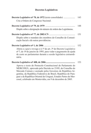 Decretos Legislativos

Decreto Legislativo nº 70, de 1972 (texto consolidado) .....................	 143
    Cria a Ordem do Congresso Nacional.

Decreto Legislativo nº 79, de 1979 .....................................................	 148
    Dispõe sobre a designação do número de ordem das Legislaturas.

Decreto Legislativo nº 77, de 2002-CN ..............................................	 151
    Dispõe sobre o mandato dos membros do Conselho de Comuni-
    cação Social e dá outras providências.

Decreto Legislativo nº 1, de 2006 .......................................................	 152
    Altera o caput e revoga o § 1º do art. 3º do Decreto Legislativo
    nº 7, de 19 de janeiro de 1995, para vedar o pagamento de ajuda
    de custo ao parlamentar durante a sessão legislativa extraordi-
    nária.

Decreto Legislativo nº 408, de 2006....................................................	 153
    Aprova o texto do Protocolo Constitucional do Parlamento do
    MERCOSUL, aprovado pela Decisão no 23/05, do Conselho do
    Mercado Comum e assinado pelos Governos da República Ar-
    gentina, da República Federativa do Brasil, República do Para-
    guai e da República Oriental do Uruguai, Estados Partes do Mer-
    cosul, celebrado em Montevidéu, em 9 de dezembro de 2005.
 