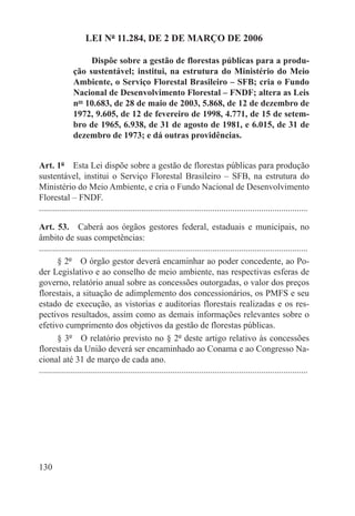 LEI Nº 11.284, DE 2 DE MARÇO DE 2006

                    Dispõe sobre a gestão de florestas públicas para a produ-
               ção sustentável; institui, na estrutura do Ministério do Meio
               Ambiente, o Serviço Florestal Brasileiro – SFB; cria o Fundo
               Nacional de Desenvolvimento Florestal – FNDF; altera as Leis
               nos 10.683, de 28 de maio de 2003, 5.868, de 12 de dezembro de
               1972, 9.605, de 12 de fevereiro de 1998, 4.771, de 15 de setem-
               bro de 1965, 6.938, de 31 de agosto de 1981, e 6.015, de 31 de
               dezembro de 1973; e dá outras providências.


Art. 1º  Esta Lei dispõe sobre a gestão de florestas públicas para produção
sustentável, institui o Serviço Florestal Brasileiro – SFB, na estrutura do
Ministério do Meio Ambiente, e cria o Fundo Nacional de Desenvolvimento
Florestal – FNDF.
.........................................................................................................................

Art. 53.  Caberá aos órgãos gestores federal, estaduais e municipais, no
âmbito de suas competências:
.........................................................................................................................
        § 2º  O órgão gestor deverá encaminhar ao poder concedente, ao Po-
der Legislativo e ao conselho de meio ambiente, nas respectivas esferas de
governo, relatório anual sobre as concessões outorgadas, o valor dos preços
florestais, a situação de adimplemento dos concessionários, os PMFS e seu
estado de execução, as vistorias e auditorias florestais realizadas e os res-
pectivos resultados, assim como as demais informações relevantes sobre o
efetivo cumprimento dos objetivos da gestão de florestas públicas.
        § 3º  O relatório previsto no § 2º deste artigo relativo às concessões
florestais da União deverá ser encaminhado ao Conama e ao Congresso Na-
cional até 31 de março de cada ano.
.........................................................................................................................




130
 