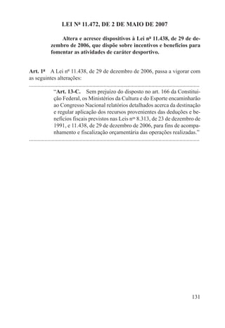 LEI Nº 11.472, DE 2 DE MAIO DE 2007

                   Altera e acresce dispositivos à Lei nº 11.438, de 29 de de-
               zembro de 2006, que dispõe sobre incentivos e benefícios para
               fomentar as atividades de caráter desportivo.


Art. 1º  A Lei nº 11.438, de 29 de dezembro de 2006, passa a vigorar com
as seguintes alterações:
.........................................................................................................................
                  “Art. 13-C.  Sem prejuízo do disposto no art. 166 da Constitui-
                  ção Federal, os Ministérios da Cultura e do Esporte encaminharão
                  ao Congresso Nacional relatórios detalhados acerca da destinação
                  e regular aplicação dos recursos provenientes das deduções e be-
                  nefícios fiscais previstos nas Leis nos 8.313, de 23 de dezembro de
                  1991, e 11.438, de 29 de dezembro de 2006, para fins de acompa-
                  nhamento e fiscalização orçamentária das operações realizadas.”
.........................................................................................................................




                                                                                                                   131
 