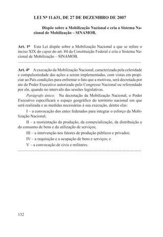 LEI Nº 11.631, DE 27 DE DEZEMBRO DE 2007

                    Dispõe sobre a Mobilização Nacional e cria o Sistema Na-
               cional de Mobilização – SINAMOB.


Art. 1º  Esta Lei dispõe sobre a Mobilização Nacional a que se refere o
inciso XIX do caput do art. 84 da Constituição Federal e cria o Sistema Na-
cional de Mobilização – SINAMOB.
.........................................................................................................................

Art. 4º  A execução da Mobilização Nacional, caracterizada pela celeridade
e compulsoriedade das ações a serem implementadas, com vistas em propi-
ciar ao País condições para enfrentar o fato que a motivou, será decretada por
ato do Poder Executivo autorizado pelo Congresso Nacional ou referendado
por ele, quando no intervalo das sessões legislativas.
        Parágrafo único.  Na decretação da Mobilização Nacional, o Poder
Executivo especificará o espaço geográfico do território nacional em que
será realizada e as medidas necessárias à sua execução, dentre elas:
        I – a convocação dos entes federados para integrar o esforço da Mobi-
lização Nacional;
        II – a reorientação da produção, da comercialização, da distribuição e
do consumo de bens e da utilização de serviços;
        III – a intervenção nos fatores de produção públicos e privados;
        IV – a requisição e a ocupação de bens e serviços; e
        V – a convocação de civis e militares.
.........................................................................................................................




132
 