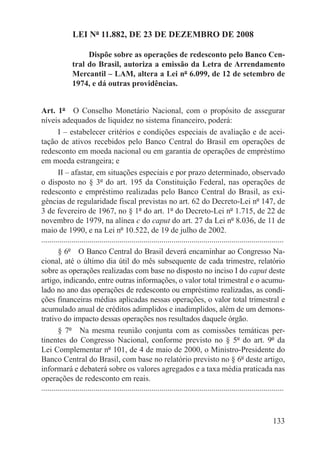 LEI Nº 11.882, DE 23 DE DEZEMBRO DE 2008

                    Dispõe sobre as operações de redesconto pelo Banco Cen-
               tral do Brasil, autoriza a emissão da Letra de Arrendamento
               Mercantil – LAM, altera a Lei nº 6.099, de 12 de setembro de
               1974, e dá outras providências.


Art. 1º  O Conselho Monetário Nacional, com o propósito de assegurar
níveis adequados de liquidez no sistema financeiro, poderá:
        I – estabelecer critérios e condições especiais de avaliação e de acei-
tação de ativos recebidos pelo Banco Central do Brasil em operações de
redesconto em moeda nacional ou em garantia de operações de empréstimo
em moeda estrangeira; e
        II – afastar, em situações especiais e por prazo determinado, observado
o disposto no § 3º do art. 195 da Constituição Federal, nas operações de
redesconto e empréstimo realizadas pelo Banco Central do Brasil, as exi-
gências de regularidade fiscal previstas no art. 62 do Decreto-Lei nº 147, de
3 de fevereiro de 1967, no § 1º do art. 1º do Decreto-Lei nº 1.715, de 22 de
novembro de 1979, na alínea c do caput do art. 27 da Lei nº 8.036, de 11 de
maio de 1990, e na Lei nº 10.522, de 19 de julho de 2002.
.........................................................................................................................
        § 6º  O Banco Central do Brasil deverá encaminhar ao Congresso Na-
cional, até o último dia útil do mês subsequente de cada trimestre, relatório
sobre as operações realizadas com base no disposto no inciso I do caput deste
artigo, indicando, entre outras informações, o valor total trimestral e o acumu-
lado no ano das operações de redesconto ou empréstimo realizadas, as condi-
ções financeiras médias aplicadas nessas operações, o valor total trimestral e
acumulado anual de créditos adimplidos e inadimplidos, além de um demons-
trativo do impacto dessas operações nos resultados daquele órgão.
        § 7º  Na mesma reunião conjunta com as comissões temáticas per-
tinentes do Congresso Nacional, conforme previsto no § 5º do art. 9º da
Lei Complementar nº 101, de 4 de maio de 2000, o Ministro-Presidente do
Banco Central do Brasil, com base no relatório previsto no § 6º deste artigo,
informará e debaterá sobre os valores agregados e a taxa média praticada nas
operações de redesconto em reais.
.........................................................................................................................



                                                                                                                   133
 