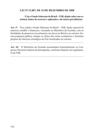 LEI Nº 11.887, DE 24 DE DEZEMBRO DE 2008

                    Cria o Fundo Soberano do Brasil – FSB, dispõe sobre sua es-
               trutura, fontes de recursos e aplicações e dá outras providências.


Art. 1º  Fica criado o Fundo Soberano do Brasil – FSB, fundo especial de
natureza contábil e financeira, vinculado ao Ministério da Fazenda, com as
finalidades de promover investimentos em ativos no Brasil e no exterior, for-
mar poupança pública, mitigar os efeitos dos ciclos econômicos e fomentar
projetos de interesse estratégico do País localizados no exterior.
.........................................................................................................................

Art. 10.  O Ministério da Fazenda encaminhará trimestralmente ao Con-
gresso Nacional relatório de desempenho, conforme disposto em regulamen-
to do FSB.
.........................................................................................................................




134
 