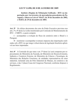 LEI Nº 11.898, DE 8 DE JANEIRO DE 2009

                    Institui o Regime de Tributação Unificada – RTU na im-
               portação, por via terrestre, de mercadorias procedentes do Pa-
               raguai; e altera as Leis nos 10.637, de 30 de dezembro de 2002,
               e 10.833, de 29 de dezembro de 2003.

.........................................................................................................................

Art. 5º  Os efeitos decorrentes dos atos do Poder Executivo previstos nos
arts. 3º e 4º desta Lei serão monitorados por Comissão de Monitoramento do
RTU – CMRTU, a quem compete:
        I – acompanhar a evolução do fluxo de comércio entre o Brasil e o
Paraguai;
        II – monitorar e acompanhar eventuais impactos das importações reali-
zadas sob o RTU no que tange à observância da legislação brasileira aplicá-
vel aos bens importados.
.........................................................................................................................

Art. 6º  A Comissão de que trata o art. 5º desta Lei será composta por re-
presentantes do Ministério da Fazenda, do Ministério do Desenvolvimento,
Indústria e Comércio Exterior, do Ministério da Ciência e Tecnologia, do
Ministério das Relações Exteriores, de entidades representativas do setor
industrial, incluindo uma do Polo Industrial de Manaus, de comércio e de
serviços, e das 2 (duas) Casas do Congresso Nacional, conforme dispuser o
Regulamento.
.........................................................................................................................




                                                                                                                   135
 
