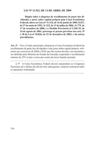 LEI Nº 11.922, DE 13 DE ABRIL DE 2009

                    Dispõe sobre a dispensa de recolhimento de parte dos di-
               videndos e juros sobre capital próprio pela Caixa Econômica
               Federal; altera as Leis nos 11.124, de 16 de junho de 2005, 8.427,
               de 27 de maio de 1992, 11.322, de 13 de julho de 2006, 11.775, de
               17 de setembro de 2008, e a Medida Provisória nº 2.185-35, de
               24 de agosto de 2001; prorroga os prazos previstos nos arts. 5º
               e 30 da Lei nº 10.826, de 22 de dezembro de 2003; e dá outras
               providências.


Art. 1º  Fica a União autorizada a dispensar a Caixa Econômica Federal do
recolhimento de parte dos dividendos e dos juros sobre capital próprio, refe-
rentes aos exercícios de 2008 a 2010, que lhe seriam devidos, em montante a
ser definido pelo Ministro de Estado da Fazenda, respeitado o recolhimento
mínimo de 25% (vinte e cinco por cento) do lucro líquido ajustado.
.........................................................................................................................
        § 5º  A Caixa Econômica Federal deverá encaminhar ao Congresso
Nacional, até o último dia útil do mês subsequente, relatório semestral sobre
as operações contratadas.
.........................................................................................................................




136
 