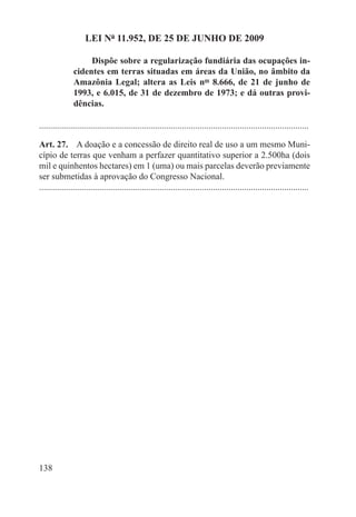 LEI Nº 11.952, DE 25 DE JUNHO DE 2009

                    Dispõe sobre a regularização fundiária das ocupações in-
               cidentes em terras situadas em áreas da União, no âmbito da
               Amazônia Legal; altera as Leis nos 8.666, de 21 de junho de
               1993, e 6.015, de 31 de dezembro de 1973; e dá outras provi-
               dências.

.........................................................................................................................

Art. 27.  A doação e a concessão de direito real de uso a um mesmo Muni-
cípio de terras que venham a perfazer quantitativo superior a 2.500ha (dois
mil e quinhentos hectares) em 1 (uma) ou mais parcelas deverão previamente
ser submetidas à aprovação do Congresso Nacional.
.........................................................................................................................




138
 