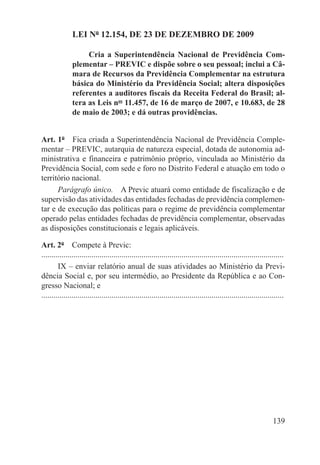 LEI Nº 12.154, DE 23 DE DEZEMBRO DE 2009

                    Cria a Superintendência Nacional de Previdência Com-
               plementar – PREVIC e dispõe sobre o seu pessoal; inclui a Câ-
               mara de Recursos da Previdência Complementar na estrutura
               básica do Ministério da Previdência Social; altera disposições
               referentes a auditores fiscais da Receita Federal do Brasil; al-
               tera as Leis nos 11.457, de 16 de março de 2007, e 10.683, de 28
               de maio de 2003; e dá outras providências.


Art. 1º  Fica criada a Superintendência Nacional de Previdência Comple-
mentar – PREVIC, autarquia de natureza especial, dotada de autonomia ad-
ministrativa e financeira e patrimônio próprio, vinculada ao Ministério da
Previdência Social, com sede e foro no Distrito Federal e atuação em todo o
território nacional.
      Parágrafo único.  A Previc atuará como entidade de fiscalização e de
supervisão das atividades das entidades fechadas de previdência complemen-
tar e de execução das políticas para o regime de previdência complementar
operado pelas entidades fechadas de previdência complementar, observadas
as disposições constitucionais e legais aplicáveis.

Art. 2º  Compete à Previc:
.........................................................................................................................
        IX – enviar relatório anual de suas atividades ao Ministério da Previ-
dência Social e, por seu intermédio, ao Presidente da República e ao Con-
gresso Nacional; e
.........................................................................................................................




                                                                                                                   139
 