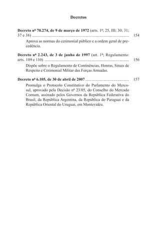 Decretos

Decreto nº 70.274, de 9 de março de 1972 (arts. 1º; 25, III; 30; 31;
37 e 38) . ............................................................................................   154
     Aprova as normas do cerimonial público e a ordem geral de pre-
     cedência.

Decreto nº 2.243, de 3 de junho de 1997 (art. 1º; Regulamento:
arts. 109 e 110) .....................................................................................    156
      Dispõe sobre o Regulamento de Continências, Honras, Sinais de
      Respeito e Cerimonial Militar das Forças Armadas.

Decreto nº 6.105, de 30 de abril de 2007 ...........................................	 157
    Promulga o Protocolo Constitutivo do Parlamento do Merco-
    sul, aprovado pela Decisão nº 23/05, do Conselho do Mercado
    Comum, assinado pelos Governos da República Federativa do
    Brasil, da República Argentina, da República do Paraguai e da
    República Oriental do Uruguai, em Montevidéu.
 