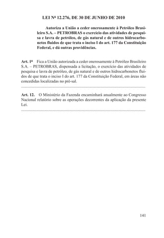 LEI Nº 12.276, DE 30 DE JUNHO DE 2010

                     Autoriza a União a ceder onerosamente à Petróleo Brasi-
               leiro S.A. – PETROBRAS o exercício das atividades de pesqui-
               sa e lavra de petróleo, de gás natural e de outros hidrocarbo-
               netos fluidos de que trata o inciso I do art. 177 da Constituição
               Federal, e dá outras providências.


Art. 1º  Fica a União autorizada a ceder onerosamente à Petróleo Brasileiro
S.A. – PETROBRAS, dispensada a licitação, o exercício das atividades de
pesquisa e lavra de petróleo, de gás natural e de outros hidrocarbonetos flui-
dos de que trata o inciso I do art. 177 da Constituição Federal, em áreas não
concedidas localizadas no pré-sal.
.........................................................................................................................

Art. 12.  O Ministério da Fazenda encaminhará anualmente ao Congresso
Nacional relatório sobre as operações decorrentes da aplicação da presente
Lei.
.........................................................................................................................




                                                                                                                   141
 
