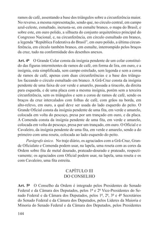 ramos de café, assentando a base dos triângulos sobre a circunferência maior.
No reverso, a mesma representação, sendo que, no círculo central, em campo
azul-celeste, esmaltado, incrusta-se, em esmalte branco, o mapa do Brasil, e
sobre este, em ouro polido, a silhueta do conjunto arquitetônico principal do
Congresso Nacional, e, na circunferência, em círculo esmaltado em branco,
a legenda “República Federativa do Brasil”, em ouro polido, a última circun-
ferência, em círculo também branco, em esmalte, interrompido pelos braços
da cruz, tudo na conformidade dos desenhos anexos.

Art. 4º  O Grande Colar consta da insígnia pendente de um colar constituí-
do das figuras intermitentes de ramos de café, em forma de lira, em ouro, e a
insígnia, esta simplificada, sem campo estrelado, sem legenda e sem a coroa
de ramos de café, apenas com duas circunferências e a base dos triângu-
los faceando o círculo esmaltado em branco. A Grã-Cruz consta da insígnia
pendente de uma faixa de cor verde e amarelo, passada a tiracolo, da direita
para esquerda, e de uma placa com a mesma insígnia, porém sem a terceira
circunferência, sem os triângulos e sem a coroa de ramos de café, sendo os
braços da cruz intercalados com folhas de café, com grãos na borda, em
alto-relevo, em ouro, a qual deve ser usada do lado esquerdo do peito. O
Grande Oficial consta da insígnia pendente de uma fita, em verde e amarelo,
colocada em volta do pescoço, presa por um trançado em ouro, e da placa.
A Comenda consta da insígnia pendente de uma fita, em verde e amarelo,
colocada em volta do pescoço, presa por um trançado, em ouro. O Oficial e o
Cavaleiro, da insígnia pendente de uma fita, em verde e amarelo, sendo a do
primeiro com uma roseta, colocada ao lado esquerdo do peito.
      Parágrafo único.  No traje diário, os agraciados com a Grã-Cruz, Gran-
de Oficialato e Comenda podem usar, na lapela, uma roseta com as cores da
Ordem sobre fita de metal dourado, prateado-dourado e prateado, respecti-
vamente; os agraciados com Oficial podem usar, na lapela, uma roseta e os
com Cavaleiro, uma fita estreita.

                             CAPÍTULO III
                            DO CONSELHO

Art. 5º  O Conselho da Ordem é integrado pelos Presidentes do Senado
Federal e da Câmara dos Deputados, pelos 1º e 2º Vice-Presidentes do Se-
nado Federal e da Câmara dos Deputados, pelos 1º, 2º, 3º e 4º Secretários
do Senado Federal e da Câmara dos Deputados, pelos Líderes da Maioria e
Minoria do Senado Federal e da Câmara dos Deputados, pelos Presidentes

144
 