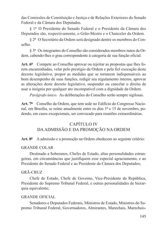 das Comissões de Constituição e Justiça e de Relações Exteriores do Senado
Federal e da Câmara dos Deputados.
     § 1º  O Presidente do Senado Federal e o Presidente da Câmara dos
Deputados são, respectivamente, o Grão-Mestre e o Chanceler da Ordem.
     § 2º  O Secretário da Ordem será designado dentre os membros do Con-
selho.
     § 3º  Os integrantes do Conselho são considerados membros natos da Or-
dem, cabendo-lhes o grau correspondente à categoria de sua função oficial.

Art. 6º  Compete ao Conselho aprovar ou rejeitar as propostas que lhes fo-
rem encaminhadas, velar pelo prestígio da Ordem e pela fiel execução deste
decreto legislativo, propor as medidas que se tornarem indispensáveis ao
bom desempenho de suas funções, redigir seu regulamento interno, aprovar
as alterações deste decreto legislativo, suspender ou cancelar o direito de
usar a insígnia por qualquer ato incompatível com a dignidade da Ordem.
     Parágrafo único.  As deliberações do Conselho serão sempre sigilosas.

Art. 7º  Conselho da Ordem, que tem sede no Edifício do Congresso Nacio-
nal, em Brasília, se reúne anualmente entre os dias 1º e 15 de novembro, po-
dendo, em casos excepcionais, ser convocado para reuniões extraordinárias.

                     CAPÍTULO IV
         DA ADMISSÃO E DA PROMOÇÃO NA ORDEM

Art. 8º  A admissão e a promoção na Ordem obedecem ao seguinte critério:

GRANDE COLAR
     Destinado a Soberanos, Chefes de Estado, altas personalidades estran-
geiras, em circunstâncias que justifiquem esse especial agraciamento, e ao
Presidente do Senado Federal e ao Presidente da Câmara dos Deputados;

GRÃ-CRUZ
     Chefe de Estado, Chefe de Governo, Vice-Presidente da República,
Presidente do Supremo Tribunal Federal, e outras personalidades de hierar-
quia equivalente;

GRANDE OFICIAL
    Senadores e Deputados Federais, Ministros de Estado, Ministros do Su-
premo Tribunal Federal, Governadores, Almirantes, Marechais, Marechais-

                                                                        145
 