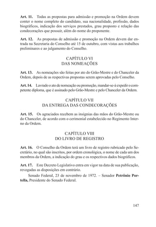 Art. 11.  Todas as propostas para admissão e promoção na Ordem devem
conter o nome completo do candidato, sua nacionalidade, profissão, dados
biográficos, indicação dos serviços prestados, grau proposto e relação das
condecorações que possuir, além do nome do proponente.

Art. 12.  As propostas de admissão e promoção na Ordem devem dar en-
trada na Secretaria do Conselho até 15 de outubro, com vistas aos trabalhos
preliminares e ao julgamento do Conselho.

                            CAPÍTULO VI
                          DAS NOMEAÇÕES

Art. 13.  As nomeações são feitas por ato do Grão-Mestre e do Chanceler da
Ordem, depois de as respectivas propostas serem aprovadas pelo Conselho.

Art. 14.  Lavrado o ato de nomeação ou promoção, mandar-se-á expedir o com-
petente diploma, que é assinado pelo Grão-Mestre e pelo Chanceler da Ordem.

                       CAPÍTULO VII
              DA ENTREGA DAS CONDECORAÇÕES

Art. 15.  Os agraciados recebem as insígnias das mãos do Grão-Mestre ou
do Chanceler, de acordo com o cerimonial estabelecido no Regimento Inter-
no da Ordem.

                          CAPÍTULO VIII
                      DO LIVRO DE REGISTRO

Art. 16.  O Conselho da Ordem terá um livro de registro rubricado pelo Se-
cretário, no qual são inscritos, por ordem cronológica, o nome de cada um dos
membros da Ordem, a indicação do grau e os respectivos dados biográficos.

Art. 17.  Este Decreto Legislativo entra em vigor na data de sua publicação,
revogadas as disposições em contrário.
      Senado Federal, 23 de novembro de 1972. – Senador Petrônio Por-
tella, Presidente do Senado Federal.




                                                                         147
 