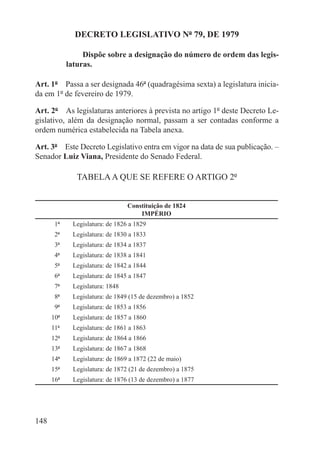 DECRETO LEGISLATIVO Nº 79, DE 1979

                Dispõe sobre a designação do número de ordem das legis-
           laturas.

Art. 1º  Passa a ser designada 46ª (quadragésima sexta) a legislatura inicia-
da em 1º de fevereiro de 1979.

Art. 2º  As legislaturas anteriores à prevista no artigo 1º deste Decreto Le-
gislativo, além da designação normal, passam a ser contadas conforme a
ordem numérica estabelecida na Tabela anexa.

Art. 3º  Este Decreto Legislativo entra em vigor na data de sua publicação. –
Senador Luiz Viana, Presidente do Senado Federal.

               TABELA A QUE SE REFERE O ARTIGO 2º


                                Constituição de 1824
                                    IMPÉRIO
       1ª   Legislatura: de 1826 a 1829
       2ª   Legislatura: de 1830 a 1833
       3ª   Legislatura: de 1834 a 1837
       4ª   Legislatura: de 1838 a 1841
       5ª   Legislatura: de 1842 a 1844
       6ª   Legislatura: de 1845 a 1847
       7ª   Legislatura: 1848
       8ª   Legislatura: de 1849 (15 de dezembro) a 1852
       9ª   Legislatura: de 1853 a 1856
      10ª   Legislatura: de 1857 a 1860
      11ª   Legislatura: de 1861 a 1863
      12ª   Legislatura: de 1864 a 1866
      13ª   Legislatura: de 1867 a 1868
      14ª   Legislatura: de 1869 a 1872 (22 de maio)
      15ª   Legislatura: de 1872 (21 de dezembro) a 1875
      16ª   Legislatura: de 1876 (13 de dezembro) a 1877




148
 