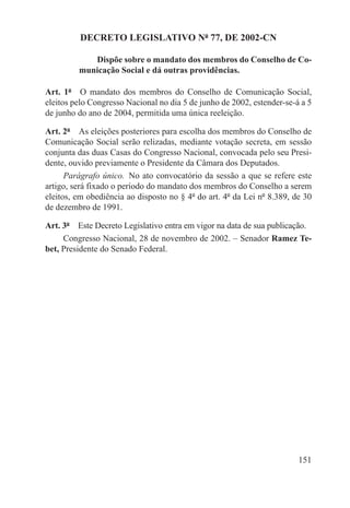 DECRETO LEGISLATIVO Nº 77, DE 2002-CN

            Dispõe sobre o mandato dos membros do Conselho de Co-
         municação Social e dá outras providências.

Art. 1º  O mandato dos membros do Conselho de Comunicação Social,
eleitos pelo Congresso Nacional no dia 5 de junho de 2002, estender-se-á a 5
de junho do ano de 2004, permitida uma única reeleição.

Art. 2º  As eleições posteriores para escolha dos membros do Conselho de
Comunicação Social serão relizadas, mediante votação secreta, em sessão
conjunta das duas Casas do Congresso Nacional, convocada pelo seu Presi-
dente, ouvido previamente o Presidente da Câmara dos Deputados.
      Parágrafo único.  No ato convocatório da sessão a que se refere este
artigo, será fixado o período do mandato dos membros do Conselho a serem
eleitos, em obediência ao disposto no § 4º do art. 4º da Lei nº 8.389, de 30
de dezembro de 1991.

Art. 3º  Este Decreto Legislativo entra em vigor na data de sua publicação.
     Congresso Nacional, 28 de novembro de 2002. – Senador Ramez Te-
bet, Presidente do Senado Federal.




                                                                        151
 