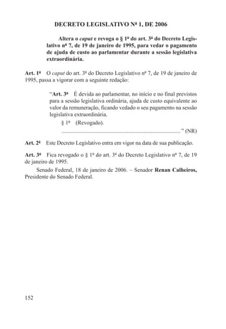 DECRETO LEGISLATIVO Nº 1, DE 2006

              Altera o caput e revoga o § 1º do art. 3º do Decreto Legis-
         lativo nº 7, de 19 de janeiro de 1995, para vedar o pagamento
         de ajuda de custo ao parlamentar durante a sessão legislativa
         extraordinária.

Art. 1º  O caput do art. 3º do Decreto Legislativo nº 7, de 19 de janeiro de
1995, passa a vigorar com a seguinte redação:

           “Art. 3º  É devida ao parlamentar, no início e no final previstos
           para a sessão legislativa ordinária, ajuda de custo equivalente ao
           valor da remuneração, ficando vedado o seu pagamento na sessão
           legislativa extraordinária.
                 § 1º  (Revogado).
                 . ................................................................................... ” (NR)

Art. 2º  Este Decreto Legislativo entra em vigor na data de sua publicação.

Art. 3º  Fica revogado o § 1º do art. 3º do Decreto Legislativo nº 7, de 19
de janeiro de 1995.
     Senado Federal, 18 de janeiro de 2006. – Senador Renan Calheiros,
Presidente do Senado Federal.




152
 