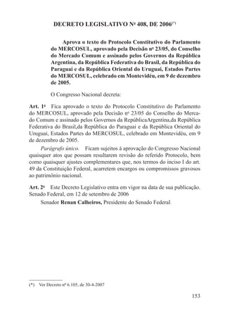 DECRETO LEGISLATIVO No 408, DE 2006(*)

                Aprova o texto do Protocolo Constitutivo do Parlamento
           do MERCOSUL, aprovado pela Decisão no 23/05, do Conselho
           do Mercado Comum e assinado pelos Governos da República
           Argentina, da República Federativa do Brasil, da República do
           Paraguai e da República Oriental do Uruguai, Estados Partes
           do MERCOSUL, celebrado em Montevidéu, em 9 de dezembro
           de 2005.

           O Congresso Nacional decreta:

Art. 1o  Fica aprovado o texto do Protocolo Constitutivo do Parlamento
do MERCOSUL, aprovado pela Decisão no 23/05 do Conselho do Merca-
do Comum e assinado pelos Governos da RepúblicaArgentina,da República
Federativa do Brasil,da República do Paraguai e da República Oriental do
Uruguai, Estados Partes do MERCOSUL, celebrado em Montevidéu, em 9
de dezembro de 2005.
     Parágrafo único.  Ficam sujeitos à aprovação do Congresso Nacional
quaisquer atos que possam resultarem revisão do referido Protocolo, bem
como quaisquer ajustes complementares que, nos termos do inciso I do art.
49 da Constituição Federal, acarretem encargos ou compromissos gravosos
ao patrimônio nacional.

Art. 2o  Este Decreto Legislativo entra em vigor na data de sua publicação.
Senado Federal, em 12 de setembro de 2006
     Senador Renan Calheiros, Presidente do Senado Federal.




(*)  Ver Decreto nº 6.105, de 30-4-2007

                                                                       153
 