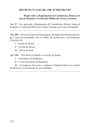 DECRETO Nº 2.243, DE 3 DE JUNHO DE 1997

                    Dispõe sobre o Regulamento de Continências, Honras, Si-
               nais de Respeito e Cerimonial Militar das Forças Armadas.

Art. 1º  Fica aprovado o Regulamento de Continências, Honras, Sinais de
Respeito e Cerimonial Militar das Forças Armadas, que a este acompanha.
.........................................................................................................................

Art. 109.  Honras de Gala são homenagens, prestadas diretamente pela tro-
pa, a uma alta autoridade civil ou militar, de acordo com a sua hierarquia.
Consistem de:
     I – Guarda de Honra;
     II – Escolta de Honra;
     III – Salvas de Gala

Art. 110.  Têm direito à Guarda e à Escolta de Honra:
        I – o Presidente da República;
        II – o Vice-Presidente da República;
        III – o Congresso Nacional e o Supremo Tribunal Federal nas sessões
de abertura e encerramento de seus trabalhos;
.........................................................................................................................




156
 