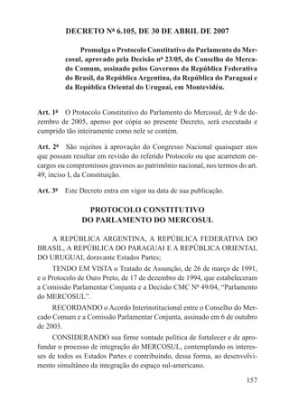 DECRETO Nº 6.105, DE 30 DE ABRIL DE 2007

              Promulga o Protocolo Constitutivo do Parlamento do Mer-
         cosul, aprovado pela Decisão nº 23/05, do Conselho do Merca-
         do Comum, assinado pelos Governos da República Federativa
         do Brasil, da República Argentina, da República do Paraguai e
         da República Oriental do Uruguai, em Montevidéu.


Art. 1º  O Protocolo Constitutivo do Parlamento do Mercosul, de 9 de de-
zembro de 2005, apenso por cópia ao presente Decreto, será executado e
cumprido tão inteiramente como nele se contém.

Art. 2º  São sujeitos à aprovação do Congresso Nacional quaisquer atos
que possam resultar em revisão do referido Protocolo ou que acarretem en-
cargos ou compromissos gravosos ao patrimônio nacional, nos termos do art.
49, inciso I, da Constituição.

Art. 3º  Este Decreto entra em vigor na data de sua publicação.

                PROTOCOLO CONSTITUTIVO
               DO PARLAMENTO DO MERCOSUL

    A REPÚBLICA ARGENTINA, A REPÚBLICA FEDERATIVA DO
BRASIL, A REPÚBLICA DO PARAGUAI E A REPÚBLICA ORIENTAL
DO URUGUAI, doravante Estados Partes;
     TENDO EM VISTA o Tratado de Assunção, de 26 de março de 1991,
e o Protocolo de Ouro Preto, de 17 de dezembro de 1994, que estabeleceram
a Comissão Parlamentar Conjunta e a Decisão CMC Nº 49/04, “Parlamento
do MERCOSUL”.
     RECORDANDO o Acordo Interinstitucional entre o Conselho do Mer-
cado Comum e a Comissão Parlamentar Conjunta, assinado em 6 de outubro
de 2003.
     CONSIDERANDO sua firme vontade política de fortalecer e de apro-
fundar o processo de integração do MERCOSUL, contemplando os interes-
ses de todos os Estados Partes e contribuindo, dessa forma, ao desenvolvi-
mento simultâneo da integração do espaço sul-americano.

                                                                      157
 