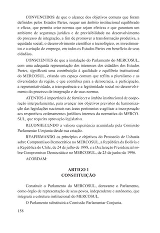 CONVENCIDOS de que o alcance dos objetivos comuns que foram
definidos pelos Estados Partes, requer um âmbito institucional equilibrado
e eficaz, que permita criar normas que sejam efetivas e que garantam um
ambiente de segurança jurídica e de previsibilidade no desenvolvimento
do processo de integração, a fim de promover a transformação produtiva, a
equidade social, o desenvolvimento científico e tecnológico, os investimen-
tos e a criação de emprego, em todos os Estados Partes em benefício de seus
cidadãos.
     CONSCIENTES de que a instalação do Parlamento do MERCOSUL,
com uma adequada representação dos interesses dos cidadãos dos Estados
Partes, significará uma contribuição à qualidade e equilíbrio institucional
do MERCOSUL, criando um espaço comum que reflita o pluralismo e as
diversidades da região, e que contribua para a democracia, a participação,
a representatividade, a transparência e a legitimidade social no desenvolvi-
mento do processo de integração e de suas normas.
     ATENTOS à importância de fortalecer o âmbito institucional de coope-
ração interparlamentar, para avançar nos objetivos previstos de harmoniza-
ção das legislações nacionais nas áreas pertinentes e agilizar a incorporação
aos respectivos ordenamentos jurídicos internos da normativa do MERCO-
SUL, que requeira aprovação legislativa.
     RECONHECENDO a valiosa experiência acumulada pela Comissão
Parlamentar Conjunta desde sua criação.
     REAFIRMANDO os princípios e objetivos do Protocolo de Ushuaia
sobre Compromisso Democrático no MERCOSUL, a República da Bolívia e
a República do Chile, de 24 de julho de 1998, e a Declaração Presidencial so-
bre Compromisso Democrático no MERCOSUL, de 25 de junho de 1996.
      ACORDAM:

                             ARTIGO 1
                           CONSTITUIÇÃO

     Constituir o Parlamento do MERCOSUL, doravante o Parlamento,
como órgão de representação de seus povos, independente e autônomo, que
integrará a estrutura institucional do MERCOSUL.
      O Parlamento substituirá a Comissão Parlamentar Conjunta.

158
 