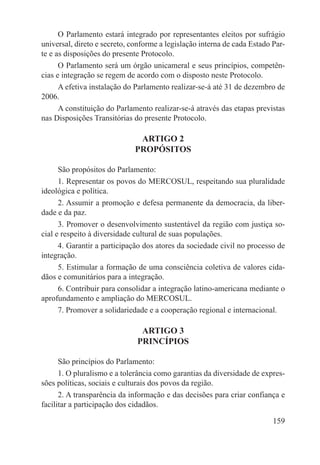 O Parlamento estará integrado por representantes eleitos por sufrágio
universal, direto e secreto, conforme a legislação interna de cada Estado Par-
te e as disposições do presente Protocolo.
      O Parlamento será um órgão unicameral e seus princípios, competên-
cias e integração se regem de acordo com o disposto neste Protocolo.
      A efetiva instalação do Parlamento realizar-se-á até 31 de dezembro de
2006.
      A constituição do Parlamento realizar-se-á através das etapas previstas
nas Disposições Transitórias do presente Protocolo.

                               ARTIGO 2
                              PROPÓSITOS

      São propósitos do Parlamento:
      1. Representar os povos do MERCOSUL, respeitando sua pluralidade
ideológica e política.
      2. Assumir a promoção e defesa permanente da democracia, da liber-
dade e da paz.
      3. Promover o desenvolvimento sustentável da região com justiça so-
cial e respeito à diversidade cultural de suas populações.
      4. Garantir a participação dos atores da sociedade civil no processo de
integração.
      5. Estimular a formação de uma consciência coletiva de valores cida-
dãos e comunitários para a integração.
      6. Contribuir para consolidar a integração latino-americana mediante o
aprofundamento e ampliação do MERCOSUL.
      7. Promover a solidariedade e a cooperação regional e internacional.

                               ARTIGO 3
                              PRINCÍPIOS

      São princípios do Parlamento:
      1. O pluralismo e a tolerância como garantias da diversidade de expres-
sões políticas, sociais e culturais dos povos da região.
      2. A transparência da informação e das decisões para criar confiança e
facilitar a participação dos cidadãos.

                                                                          159
 