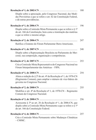 Resolução nº 1, de 2002-CN ...............................................................	 188
    Dispõe sobre a apreciação, pelo Congresso Nacional, das Medi-
    das Provisórias a que se refere o art. 62 da Constituição Federal,
    e dá outras providências.

Resolução nº 1, de 2006-CN ...............................................................	 196
    Dispõe sobre a Comissão Mista Permanente a que se refere o § 1º
    do art. 166 da Constituição, bem como a tramitação das matérias
    a que se refere o mesmo artigo.

Resolução nº 2, de 2006-CN ...............................................................	 247
    Ratifica o Estatuto do Fórum Parlamentar Ibero-Americano.

Resolução nº 1, de 2007-CN ...............................................................	 248
    Dispõe sobre a Representação Brasileira no Parlamento do Mer-
    cosul, sua composição, organização e competências.

Resolução nº 2, de 2007-CN ...............................................................	 253
    Cria a Comissão Mista Representativa do Congresso Nacional no
    Fórum Interparlamentar das Américas – FIPA.

Resolução nº 1, de 2008-CN ...............................................................	 254
    Altera a redação do § 2º do art. 4º da Resolução nº 1, de 1970-CN
    (Regimento Comum), para ampliar o número de vice-líderes do
    governo no Congresso Nacional.

Resolução nº 2, de 2008-CN ...............................................................	 255
    Modifica o art. 4º da Resolução nº 1, de 1970-CN – Regimento
    Comum do Congresso Nacional.

Resolução nº 3, de 2008-CN ...............................................................	 256
    Acrescenta § 3º ao art. 26 da Resolução nº 1, de 2006-CN, que
    dispõe sobre a Comissão Mista Permanente a que se refere o § 1º
    do art. 166 da Constituição Federal.

Resolução nº 4, de 2008-CN ...............................................................	 257
    Cria a Comissão Mista Permanente sobre Mudanças Climáticas
    – CMMC.
 