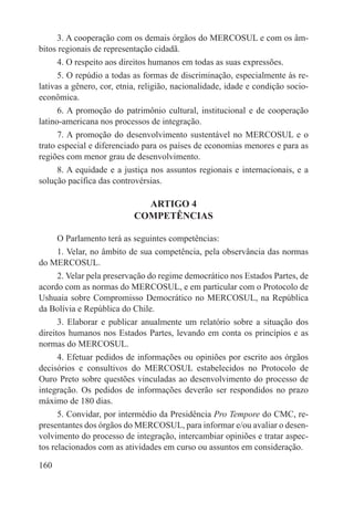 3. A cooperação com os demais órgãos do MERCOSUL e com os âm-
bitos regionais de representação cidadã.
      4. O respeito aos direitos humanos em todas as suas expressões.
      5. O repúdio a todas as formas de discriminação, especialmente às re-
lativas a gênero, cor, etnia, religião, nacionalidade, idade e condição socio-
econômica.
      6. A promoção do patrimônio cultural, institucional e de cooperação
latino-americana nos processos de integração.
      7. A promoção do desenvolvimento sustentável no MERCOSUL e o
trato especial e diferenciado para os países de economias menores e para as
regiões com menor grau de desenvolvimento.
      8. A equidade e a justiça nos assuntos regionais e internacionais, e a
solução pacífica das controvérsias.

                             ARTIGO 4
                           COMPETÊNCIAS

      O Parlamento terá as seguintes competências:
      1. Velar, no âmbito de sua competência, pela observância das normas
do MERCOSUL.
      2. Velar pela preservação do regime democrático nos Estados Partes, de
acordo com as normas do MERCOSUL, e em particular com o Protocolo de
Ushuaia sobre Compromisso Democrático no MERCOSUL, na República
da Bolívia e República do Chile.
      3. Elaborar e publicar anualmente um relatório sobre a situação dos
direitos humanos nos Estados Partes, levando em conta os princípios e as
normas do MERCOSUL.
      4. Efetuar pedidos de informações ou opiniões por escrito aos órgãos
decisórios e consultivos do MERCOSUL estabelecidos no Protocolo de
Ouro Preto sobre questões vinculadas ao desenvolvimento do processo de
integração. Os pedidos de informações deverão ser respondidos no prazo
máximo de 180 dias.
      5. Convidar, por intermédio da Presidência Pro Tempore do CMC, re-
presentantes dos órgãos do MERCOSUL, para informar e/ou avaliar o desen-
volvimento do processo de integração, intercambiar opiniões e tratar aspec-
tos relacionados com as atividades em curso ou assuntos em consideração.

160
 