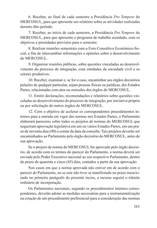 6. Receber, ao final de cada semestre a Presidência Pro Tempore do
MERCOSUL, para que apresente um relatório sobre as atividades realizadas
durante dito período.
     7. Receber, ao início de cada semestre, a Presidência Pro Tempore do
MERCOSUL, para que apresente o programa de trabalho acordado, com os
objetivos e prioridades previstos para o semestre.
      8. Realizar reuniões semestrais com o Foro Consultivo Econômico-So-
cial, a fim de intercambiar informações e opiniões sobre o desenvolvimento
do MERCOSUL.
     9. Organizar reuniões públicas, sobre questões vinculadas ao desenvol-
vimento do processo de integração, com entidades da sociedade civil e os
setores produtivos.
     10. Receber, examinar e, se for o caso, encaminhar aos órgãos decisórios
petições de qualquer particular, sejam pessoas físicas ou jurídicas, dos Estados
Partes, relacionadas com atos ou omissões dos órgãos do MERCOSUL.
     11. Emitir declarações, recomendações e relatórios sobre questões vin-
culadas ao desenvolvimento do processo de integração, por iniciativa própria
ou por solicitação de outros órgãos do MERCOSUL.
     12. Com o objetivo de acelerar os correspondentes procedimentos in-
ternos para a entrada em vigor das normas nos Estados Partes, o Parlamento
elaborará pareceres sobre todos os projetos de normas do MERCOSUL que
requeiram aprovação legislativa em um ou vários Estados Partes, em um pra-
zo de noventa dias (90) a contar da data da consulta. Tais projetos deverão ser
encaminhados ao Parlamento pelo órgão decisório do MERCOSUL, antes de
sua aprovação.
      Se o projeto de norma do MERCOSUL for aprovado pelo órgão decisó-
rio, de acordo com os termos do parecer do Parlamento, a norma deverá ser
enviada pelo Poder Executivo nacional ao seu respectivo Parlamento, dentro
do prazo de quarenta e cinco (45) dias, contados a partir da sua aprovação.
     Nos casos em que a norma aprovada não estiver em de acordo com o
parecer do Parlamento, ou se este não tiver se manifestado no prazo mencio-
nado no primeiro parágrafo do presente inciso, a mesma seguirá o trâmite
ordinário de incorporação.
     Os Parlamentos nacionais, segundo os procedimentos internos corres-
pondentes, deverão adotar as medidas necessárias para a instrumentalização
ou criação de um procedimento preferencial para a consideração das normas

                                                                            161
 