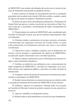 do MERCOSUL que tenham sido adotadas de acordo com os termos do pa-
recer do Parlamento mencionado no parágrafo anterior.
     O prazo máximo de duração do procedimento previsto no parágrafo
precedente não excederá cento oitenta (180) dias corridos, contados a partir
do ingresso da norma no respectivo Parlamento nacional.
     Se dentro do prazo desse procedimento preferencial o Parlamento do
Estado Parte não aprovar a norma, esta deverá ser reenviada ao Poder Exe-
cutivo para que a encaminhe à reconsideração do órgão correspondente do
MERCOSUL.
      13. Propor projetos de normas do MERCOSUL para consideração pelo
Conselho do Mercado Comum, que deverá informar semestralmente sobre
seu tratamento.
     14. Elaborar estudos e anteprojetos de normas nacionais, orientados
à harmonização das legislações nacionais dos Estados Partes, os quais
serão comunicados aos Parlamentos nacionais com vistas a sua eventual
consideração.
     15. Desenvolver ações e trabalhos conjuntos com os Parlamentos na-
cionais, a fim de assegurar o cumprimento dos objetivos do MERCOSUL,
em particular aqueles relacionados com a atividade legislativa.
     16. Manter relações institucionais com os Parlamentos de terceiros Es-
tados e outras instituições legislativas.
     17. Celebrar, no âmbito de suas atribuições, com o assessoramento do
órgão competente do MERCOSUL, convênios de cooperação ou de assis-
tência técnica com organismos públicos e privados, de caráter nacional ou
internacional.
     18. Fomentar o desenvolvimento de instrumentos de democracia repre-
sentativa e participativa no MERCOSUL.
     19. Receber dentro do primeiro semestre de cada ano um relatório sobre
a execução do orçamento da Secretaria do MERCOSUL do ano anterior.
     20. Elaborar e aprovar seu orçamento e informar sobre sua execução
ao Conselho do Mercado Comum no primeiro semestre do ano, posterior ao
exercício.
      21. Aprovar e modificar seu Regimento interno.
      22. Realizar todas as ações pertinentes ao exercício de suas competências.

162
 