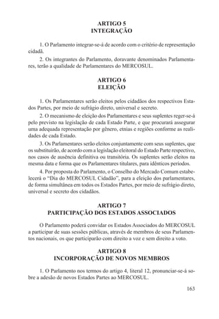 ARTIGO 5
                              INTEGRAÇÃO

      1. O Parlamento integrar-se-á de acordo com o critério de representação
cidadã.
      2. Os integrantes do Parlamento, doravante denominados Parlamenta-
res, terão a qualidade de Parlamentares do MERCOSUL.

                                 ARTIGO 6
                                 ELEIÇÃO

     1. Os Parlamentares serão eleitos pelos cidadãos dos respectivos Esta-
dos Partes, por meio de sufrágio direto, universal e secreto.
     2. O mecanismo de eleição dos Parlamentares e seus suplentes reger-se-á
pelo previsto na legislação de cada Estado Parte, e que procurará assegurar
uma adequada representação por gênero, etnias e regiões conforme as reali-
dades de cada Estado.
     3. Os Parlamentares serão eleitos conjuntamente com seus suplentes, que
os substituirão, de acordo com a legislação eleitoral do Estado Parte respectivo,
nos casos de ausência definitiva ou transitória. Os suplentes serão eleitos na
mesma data e forma que os Parlamentares titulares, para idênticos períodos.
     4. Por proposta do Parlamento, o Conselho do Mercado Comum estabe-
lecerá o “Dia do MERCOSUL Cidadão”, para a eleição dos parlamentares,
de forma simultânea em todos os Estados Partes, por meio de sufrágio direto,
universal e secreto dos cidadãos.

                       ARTIGO 7
         PARTICIPAÇÃO DOS ESTADOS ASSOCIADOS

     O Parlamento poderá convidar os Estados Associados do MERCOSUL
a participar de suas sessões públicas, através de membros de seus Parlamen-
tos nacionais, os que participarão com direito a voz e sem direito a voto.

                       ARTIGO 8
            INCORPORAÇÃO DE NOVOS MEMBROS

     1. O Parlamento nos termos do artigo 4, literal 12, pronunciar-se-á so-
bre a adesão de novos Estados Partes ao MERCOSUL.

                                                                            163
 