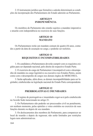 2. O instrumento jurídico que formalize a adesão determinará as condi-
ções da incorporação dos Parlamentares do Estado aderente ao Parlamento.

                              ARTIGO 9
                           INDEPENDÊNCIA

     Os membros do Parlamento não estarão sujeitos a mandato imperativo
e atuarão com independência no exercício de suas funções.

                               ARTIGO 10
                               MANDATO

     Os Parlamentares terão um mandato comum de quatro (4) anos, conta-
dos a partir da data de assunção no cargo, e poderão ser reeleitos.

                       ARTIGO 11
            REQUISITOS E INCOMPATIBILIDADES

     1. Os candidatos a Parlamentares deverão cumprir com os requisitos exi-
gidos para ser deputado nacional, pelo direito do respectivo Estado Parte.
     2. O exercício do cargo de Parlamentar é incompatível com o desempe-
nho de mandato ou cargo legislativo ou executivo nos Estados Partes, assim
como com o desempenho de cargos nos demais órgãos do MERCOSUL.
     3. Serão aplicadas, além disso, as demais incompatibilidades para ser le-
gislador, estabelecidas na legislação nacional do Estado Parte correspondente.

                        ARTIGO 12
                PRERROGATIVAS E IMUNIDADES

     1. O regime de prerrogativas e imunidades reger-se-á pelo estabelecido
no Acordo Sede mencionado no artigo 21.
     2. Os Parlamentares não poderão ser processados civil ou penalmente,
em nenhum momento, pelas opiniões e votos emitidos no exercício de suas
funções durante ou depois de seu mandato.
     3. Os deslocamentos dos membros do Parlamento, para comparecer ao
local de reunião e depois de regressar, não serão limitados por restrições
legais nem administrativas.

164
 