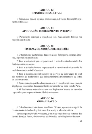 ARTIGO 13
                     OPINIÕES CONSULTIVAS

     O Parlamento poderá solicitar opiniões consultivas ao Tribunal Perma-
nente de Revisão.

                      ARTIGO 14
           APROVAÇÃO DO REGIMENTO INTERNO

    O Parlamento aprovará e modificará seu Regulamento Interno por
maioria qualificada.

                         ARTIGO 15
              SISTEMA DE ADOÇÃO DE DECISÕES

      1. O Parlamento adotará suas decisões e atos por maioria simples, abso-
luta, especial ou qualificada.
     2. Para a maioria simples requerer-se-á o voto de mais da metade dos
Parlamentares presentes.
      3. Para a maioria absoluta requerer-se-á o voto de mais da metade do
total dos membros do Parlamento.
     4. Para a maioria especial requerer-se-á o voto de dois terços do total
dos membros do Parlamento, que inclua também a Parlamentares de todos
os Estados Partes.
     5. Para a maioria qualificada requerer-se-á o voto afirmativo da maioria
absoluta de integrantes da representação parlamentar de cada Estado Parte.
     6. O Parlamento estabelecerá no seu Regimento Interno as maiorias
requeridas para a aprovação dos distintos assuntos.

                             ARTIGO 16
                           ORGANIZAÇÃO

    1. O Parlamento contará com uma Mesa Diretora, que se encarregará da
condução dos trabalhos legislativos e dos serviços administrativos.
    Será composta por um Presidente, e um Vice-Presidente de cada um dos
demais Estados Partes, de acordo ao estabelecido pelo Regimento Interno.

                                                                         165
 