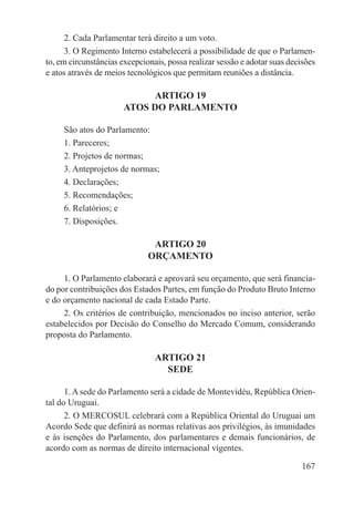 2. Cada Parlamentar terá direito a um voto.
      3. O Regimento Interno estabelecerá a possibilidade de que o Parlamen-
to, em circunstâncias excepcionais, possa realizar sessão e adotar suas decisões
e atos através de meios tecnológicos que permitam reuniões a distância.

                             ARTIGO 19
                       ATOS DO PARLAMENTO

     São atos do Parlamento:
     1. Pareceres;
     2. Projetos de normas;
     3. Anteprojetos de normas;
     4. Declarações;
     5. Recomendações;
     6. Relatórios; e
     7. Disposições.

                               ARTIGO 20
                              ORÇAMENTO

     1. O Parlamento elaborará e aprovará seu orçamento, que será financia-
do por contribuições dos Estados Partes, em função do Produto Bruto Interno
e do orçamento nacional de cada Estado Parte.
     2. Os critérios de contribuição, mencionados no inciso anterior, serão
estabelecidos por Decisão do Conselho do Mercado Comum, considerando
proposta do Parlamento.

                                ARTIGO 21
                                  SEDE

      1. A sede do Parlamento será a cidade de Montevidéu, República Orien-
tal do Uruguai.
      2. O MERCOSUL celebrará com a República Oriental do Uruguai um
Acordo Sede que definirá as normas relativas aos privilégios, às imunidades
e às isenções do Parlamento, dos parlamentares e demais funcionários, de
acordo com as normas de direito internacional vigentes.

                                                                            167
 