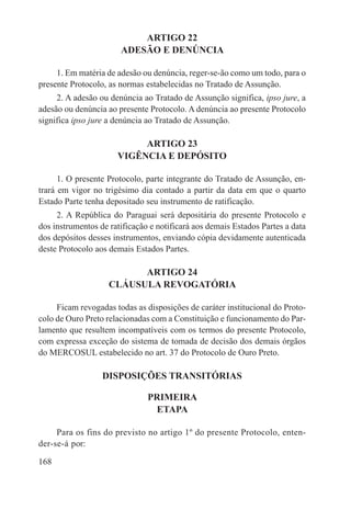 ARTIGO 22
                       ADESÃO E DENÚNCIA

     1. Em matéria de adesão ou denúncia, reger-se-ão como um todo, para o
presente Protocolo, as normas estabelecidas no Tratado de Assunção.
     2. A adesão ou denúncia ao Tratado de Assunção significa, ipso jure, a
adesão ou denúncia ao presente Protocolo. A denúncia ao presente Protocolo
significa ipso jure a denúncia ao Tratado de Assunção.

                           ARTIGO 23
                      VIGÊNCIA E DEPÓSITO

      1. O presente Protocolo, parte integrante do Tratado de Assunção, en-
trará em vigor no trigésimo dia contado a partir da data em que o quarto
Estado Parte tenha depositado seu instrumento de ratificação.
     2. A República do Paraguai será depositária do presente Protocolo e
dos instrumentos de ratificação e notificará aos demais Estados Partes a data
dos depósitos desses instrumentos, enviando cópia devidamente autenticada
deste Protocolo aos demais Estados Partes.

                          ARTIGO 24
                    CLÁUSULA REVOGATÓRIA

     Ficam revogadas todas as disposições de caráter institucional do Proto-
colo de Ouro Preto relacionadas com a Constituição e funcionamento do Par-
lamento que resultem incompatíveis com os termos do presente Protocolo,
com expressa exceção do sistema de tomada de decisão dos demais órgãos
do MERCOSUL estabelecido no art. 37 do Protocolo de Ouro Preto.

                  DISPOSIÇÕES TRANSITÓRIAS

                               PRIMEIRA
                                ETAPA

     Para os fins do previsto no artigo 1º do presente Protocolo, enten-
der-se-á por:

168
 