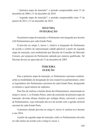 - “primeira etapa da transição”: o período compreendido entre 31 de
dezembro de 2006 e 31 de dezembro de 2010.
     - “segunda etapa da transição”: o período compreendido entre 1º de
janeiro de 2011 e 31 de dezembro de 2014.

                               SEGUNDA
                             INTEGRAÇÃO

     Na primeira etapa da transição, o Parlamento será integrado por dezoito
(18) Parlamentares por cada Estado Parte.
     O previsto no artigo 5, inciso 1, relativo à integração do Parlamento
de acordo o critério de representação cidadã aplicável a partir da segunda
etapa da transição, será estabelecido por Decisão do Conselho do Mercado
Comum, por proposta do Parlamento adotada por maioria qualificada. Tal
Decisão deverá ser aprovada até 31 de dezembro de 2007.

                               TERCEIRA
                               ELEIÇÃO

      Para a primeira etapa da transição, os Parlamentos nacionais estabele-
cerão as modalidades de designação de seus respectivos parlamentares, entre
os legisladores dos Parlamentos nacionais de cada Estado Parte, designando
os titulares e igual número de suplentes.
     Para fins de realizar a eleição direta dos Parlamentares, mencionada no
artigo 6, inciso 1, os Estados Partes, antes da conclusão da primeira etapa da
transição, deverão efetuar eleições por sufrágio direto, universal e secreto
de Parlamentares, cuja realização dar-se-á de acordo com a agenda eleitoral
nacional de cada Estado Parte.
     A primeira eleição prevista no artigo 6, inciso 4, realizar-se-á durante
o ano 2014.
      A partir da segunda etapa da transição, todos os Parlamentares deverão
ter sido eleitos de acordo com o artigo 6, inciso 1.

                                                                          169
 