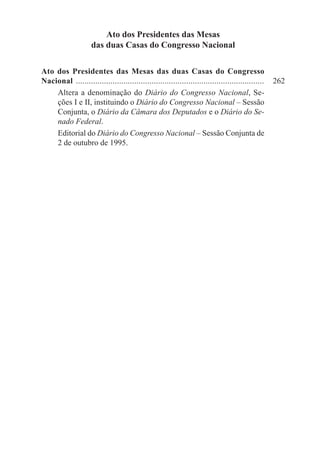 Ato dos Presidentes das Mesas
                    das duas Casas do Congresso Nacional

Ato dos Presidentes das Mesas das duas Casas do Congresso
Nacional ........................................................................................	 262
    Altera a denominação do Diário do Congresso Nacional, Se-
    ções I e II, instituindo o Diário do Congresso Nacional – Sessão
    Conjunta, o Diário da Câmara dos Deputados e o Diário do Se-
    nado Federal.
    Editorial do Diário do Congresso Nacional – Sessão Conjunta de
    2 de outubro de 1995.
 