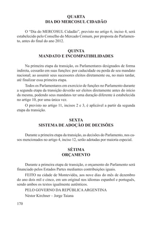 QUARTA
                  DIA DO MERCOSUL CIDADÃO

      O “Dia do MERCOSUL Cidadão”, previsto no artigo 6, inciso 4, será
estabelecido pelo Conselho do Mercado Comum, por proposta do Parlamen-
to, antes do final do ano 2012.

                         QUINTA
              MANDATO E INCOMPATIBILIDADES

      Na primeira etapa da transição, os Parlamentares designados de forma
indireta, cessarão em suas funções: por caducidade ou perda de seu mandato
nacional; ao assumir seus sucessores eleitos diretamente ou, no mais tardar,
até finalizar essa primeira etapa.
      Todos os Parlamentares em exercício de funções no Parlamento durante
a segunda etapa da transição deverão ser eleitos diretamente antes do início
da mesma, podendo seus mandatos ter uma duração diferente à estabelecida
no artigo 10, por uma única vez.
      O previsto no artigo 11, incisos 2 e 3, é aplicável a partir da segunda
etapa da transição.

                          SEXTA
              SISTEMA DE ADOÇÃO DE DECISÕES

     Durante a primeira etapa da transição, as decisões do Parlamento, nos ca-
sos mencionados no artigo 4, inciso 12, serão adotadas por maioria especial.

                               SÉTIMA
                             ORÇAMENTO

     Durante a primeira etapa de transição, o orçamento do Parlamento será
financiado pelos Estados Partes mediantes contribuições iguais.
     FEITO na cidade de Montevidéu, aos nove dias do mês de dezembro
do ano dois mil e cinco, em um original nos idiomas espanhol e português,
sendo ambos os textos igualmente autênticos.
     PELO GOVERNO DA REPÚBLICA ARGENTINA
     Néstor Kirchner – Jorge Taiana

170
 
