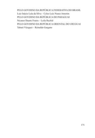 PELO GOVERNO DA REPÚBLICA FEDERATIVA DO BRASIL
Luiz Inácio Lula da Silva – Celso Luiz Nunes Amorim
PELO GOVERNO DA REPÚBLICA DO PARAGUAI
Nicanor Duarte Frutos – Leila Rachid
PELO GOVERNO DA REPÚBLICA ORIENTAL DO URUGUAI
Tabaré Vázquez – Reinaldo Gargano




                                                      171
 