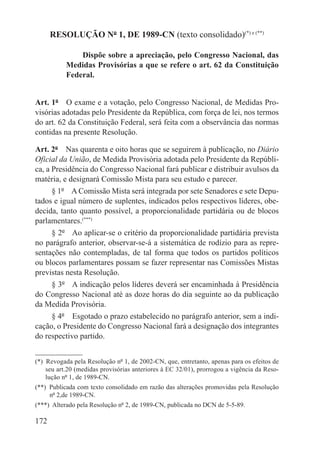RESOLUÇÃO Nº 1, DE 1989-CN (texto consolidado)(*) e (**)

               Dispõe sobre a apreciação, pelo Congresso Nacional, das
           Medidas Provisórias a que se refere o art. 62 da Constituição
           Federal.


Art. 1º  O exame e a votação, pelo Congresso Nacional, de Medidas Pro-
visórias adotadas pelo Presidente da República, com força de lei, nos termos
do art. 62 da Constituição Federal, será feita com a observância das normas
contidas na presente Resolução.

Art. 2º  Nas quarenta e oito horas que se seguirem à publicação, no Diário
Oficial da União, de Medida Provisória adotada pelo Presidente da Repúbli-
ca, a Presidência do Congresso Nacional fará publicar e distribuir avulsos da
matéria, e designará Comissão Mista para seu estudo e parecer.
      § 1º  A Comissão Mista será integrada por sete Senadores e sete Depu-
tados e igual número de suplentes, indicados pelos respectivos líderes, obe-
decida, tanto quanto possível, a proporcionalidade partidária ou de blocos
parlamentares.(***)
      § 2º  Ao aplicar-se o critério da proporcionalidade partidária prevista
no parágrafo anterior, observar-se-á a sistemática de rodízio para as repre-
sentações não contempladas, de tal forma que todos os partidos políticos
ou blocos parlamentares possam se fazer representar nas Comissões Mistas
previstas nesta Resolução.
      § 3º  A indicação pelos líderes deverá ser encaminhada à Presidência
do Congresso Nacional até as doze horas do dia seguinte ao da publicação
da Medida Provisória.
      § 4º  Esgotado o prazo estabelecido no parágrafo anterior, sem a indi-
cação, o Presidente do Congresso Nacional fará a designação dos integrantes
do respectivo partido.


(*)  Revogada pela Resolução nº 1, de 2002-CN, que, entretanto, apenas para os efeitos de
     seu art.20 (medidas provisórias anteriores à EC 32/01), prorrogou a vigência da Reso-
     lução nº 1, de 1989-CN.
(**)  Publicada com texto consolidado em razão das alterações promovidas pela Resolução
      nº 2,de 1989-CN.
(***)  Alterado pela Resolução nº 2, de 1989-CN, publicada no DCN de 5-5-89.

172
 