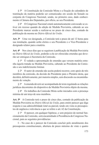 § 5º  A Constituição da Comissão Mista e a fixação do calendário de
tramitação da matéria poderão ser comunicadas em sessão do Senado ou
conjunta do Congresso Nacional, sendo, no primeiro caso, dado conheci-
mento à Câmara dos Deputados, por ofício, ao seu Presidente.
      § 6º  O Congresso Nacional estará automaticamente convocado se es-
tiver em recesso quando da edição de Medida Provisória, cabendo ao seu
Presidente marcar sessão a realizar-se no prazo de cinco dias, contado da
publicação da mesma no Diário Oficial da União.

Art. 3º  Uma vez designada, a Comissão terá o prazo de até 12 horas para
sua instalação, quando serão eleitos o seu Presidente e o Vice-Presidente e
designado relator para a matéria.

Art. 4º  Nos cinco dias que se seguirem à publicação da Medida Provisória
no Diário Oficial da União, poderão a ela ser oferecidas emendas que deve-
rão ser entregues à Secretaria da Comissão.
     § 1º  É vedada a apresentação de emendas que versem matéria estra-
nha àquela tratada na Medida Provisória, cabendo ao Presidente da Comis-
são o seu indeferimento liminar.
     § 2º  O autor de emenda não aceita poderá recorrer, com apoio de três
membros da comissão, da decisão do Presidente para o Plenário desta, que
decidirá, definitivamente, por maioria simples, sem discussão ou encaminha-
mento de votação.
      § 3º  A emenda deverá ser acompanhada de texto regulando as relações
jurídicas decorrentes do dispositivo da Medida Provisória objeto da mesma.
    § 4º  Os trabalhos da Comissão Mista serão iniciados com a presença
mínima de um terço de seus membros.

Art. 5º  A Comissão terá o prazo de cinco dias, contado da publicação da
Medida Provisória no Diário Oficial da União, para emitir parecer que diga
respeito à sua admissibilidade total ou parcial, tendo em vista os pressupos-
tos de urgência e relevância a que se refere o art. 62 da Constituição.
     § 1º  O parecer, em qualquer hipótese, e sem prejuízo do normal fun-
cionamento da Comissão, será encaminhado à Presidência do Congresso Na-
cional, para as seguintes providências:
     I – No caso de o parecer da Comissão concluir pelo atendimento dos
pressupostos constitucionais, abertura de prazo máximo de vinte e quatro

                                                                         173
 