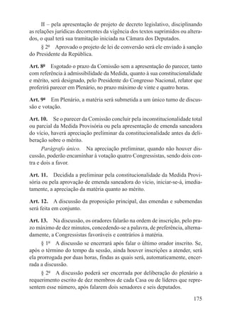 II – pela apresentação de projeto de decreto legislativo, disciplinando
as relações jurídicas decorrentes da vigência dos textos suprimidos ou altera-
dos, o qual terá sua tramitação iniciada na Câmara dos Deputados.
      § 2º  Aprovado o projeto de lei de conversão será ele enviado à sanção
do Presidente da República.

Art. 8º  Esgotado o prazo da Comissão sem a apresentação do parecer, tanto
com referência à admissibilidade da Medida, quanto à sua constitucionalidade
e mérito, será designado, pelo Presidente do Congresso Nacional, relator que
proferirá parecer em Plenário, no prazo máximo de vinte e quatro horas.

Art. 9º  Em Plenário, a matéria será submetida a um único turno de discus-
são e votação.

Art. 10.  Se o parecer da Comissão concluir pela inconstitucionalidade total
ou parcial da Medida Provisória ou pela apresentação de emenda saneadora
do vício, haverá apreciação preliminar da constitucionalidade antes da deli-
beração sobre o mérito.
      Parágrafo único.  Na apreciação preliminar, quando não houver dis-
cussão, poderão encaminhar à votação quatro Congressistas, sendo dois con-
tra e dois a favor.

Art. 11.  Decidida a preliminar pela constitucionalidade da Medida Provi-
sória ou pela aprovação de emenda saneadora do vício, iniciar-se-á, imedia-
tamente, a apreciação da matéria quanto ao mérito.

Art. 12.  A discussão da proposição principal, das emendas e subemendas
será feita em conjunto.

Art. 13.  Na discussão, os oradores falarão na ordem de inscrição, pelo pra-
zo máximo de dez minutos, concedendo-se a palavra, de preferência, alterna-
damente, a Congressistas favoráveis e contrários à matéria.
     § 1º  A discussão se encerrará após falar o último orador inscrito. Se,
após o término do tempo da sessão, ainda houver inscrições a atender, será
ela prorrogada por duas horas, findas as quais será, automaticamente, encer-
rada a discussão.
     § 2º  A discussão poderá ser encerrada por deliberação do plenário a
requerimento escrito de dez membros de cada Casa ou de líderes que repre-
sentem esse número, após falarem dois senadores e seis deputados.

                                                                          175
 