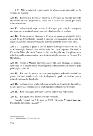 § 3º  Não se admitirá requerimento de adiamento da discussão ou da
votação da matéria.

Art. 14.  Encerrada a discussão, passar-se-á à votação da matéria, podendo
encaminhá-la seis Congressistas, sendo três a favor e três contra, por cinco
minutos cada um.

Art. 15.  Admitir-se-á requerimento de destaque, para votação em separa-
do, a ser apresentado até o encerramento da discussão da matéria.

Art. 16.  Faltando cinco dias para o término do prazo do parágrafo único
do art. 62 da Constituição Federal, a matéria será apreciada em regime de
urgência, sendo a sessão prorrogada, automaticamente, até decisão final.

Art. 17.  Esgotado o prazo a que se refere o parágrafo único do art. 62
da Constituição Federal, sem deliberação final do Congresso Nacional, a
Comissão Mista elaborará Projeto de Decreto Legislativo, disciplinando as
relações jurídicas decorrentes e que terá tramitação iniciada na Câmara dos
Deputados.

Art. 18.  Sendo a Medida Provisória aprovada, sem alteração de mérito,
será o seu texto encaminhado em autógrafos ao Presidente da República para
publicação como lei.

Art. 19.  Em caso de notória e excepcional urgência, o Presidente do Con-
gresso Nacional, não havendo objeção do plenário, poderá reduzir os prazos
estabelecidos nesta Resolução.

Art. 20.  Aplicar-se-ão, ainda, subsidiariamente, na tramitação da matéria,
no que couber, as normas gerais estabelecidas no Regimento Comum.

Art. 21.  Esta Resolução entra em vigor na data de sua publicação.

Art. 22.  Revogam-se as disposições em contrário.
     Senado Federal, em 2 de maio de 1989 – Senador Nelson Carneiro,
Presidente do Senado Federal.(****)




(****)  Publicada no DCN de 3-5-1989.

176
 