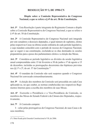 RESOLUÇÃO Nº 3, DE 1990-CN

               Dispõe sobre a Comissão Representativa do Congresso
           Nacional, a que se refere o § 4º do art. 58 da Constituição.


Art. 1º  Esta Resolução é parte integrante do Regimento Comum e dispõe
sobre a Comissão Representativa do Congresso Nacional, a que se refere o
§ 4º do art. 58 da Constituição.

Art. 2º  A Comissão Representativa do Congresso Nacional será integrada
por sete senadores e dezesseis deputados, e igual número de suplentes, eleitos
pelas respectivas Casas na última sessão ordinária de cada período legislativo,
e cujo mandato coincidirá com o período de recesso do Congresso Nacional,
que se seguir à sua constituição, excluindo-se os dias destinados às sessões
preparatórias para a posse dos parlamentares eleitos e a eleição das Mesas.

Art. 3º  Considera-se período legislativo as divisões da sessão legislativa
anual compreendidas entre 15 de fevereiro a 30 de junho e 1º de agosto a 15
de dezembro, incluídas as prorrogações decorrentes das hipóteses previstas
nos §§ 1º e 2º, do art. 57 da Constituição.(*)

Art. 4º  O mandato da Comissão não será suspenso quando o Congresso
Nacional for convocado extraordinariamente.

Art. 5º  A eleição dos membros da Comissão será procedida em cada Casa
aplicando-se, no que couber, as normas estabelecidas nos respectivos Regi-
mentos Internos para a escolha dos membros de suas Mesas.

Art. 6º  Exercerão a Presidência e a Vice-Presidência da Comissão, os
membros das Mesas do Senado Federal e da Câmara dos Deputados, respec-
tivamente.

Art. 7º  À Comissão compete:
     I – zelar pelas prerrogativas do Congresso Nacional, de suas Casas e de
seus membros;


(*)  Data fixada pela Emenda Constitucional nº 50, de 2006.

178
 
